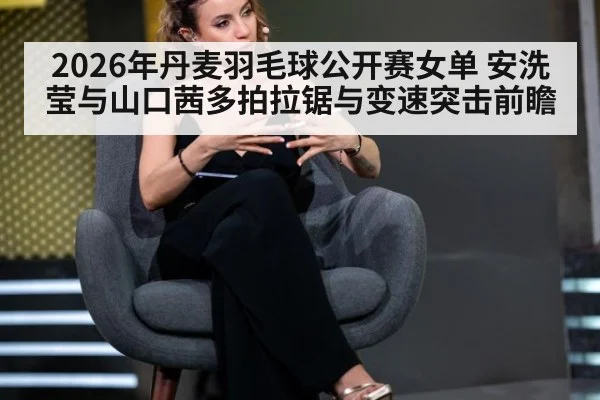 2026年丹麦羽毛球公开赛女单 安洗莹与山口茜多拍拉锯与变速突击前瞻