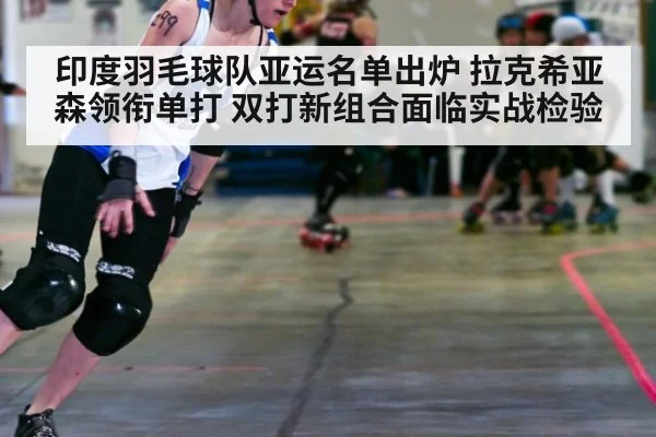 印度羽毛球队亚运名单出炉 拉克希亚森领衔单打 双打新组合面临实战检验
