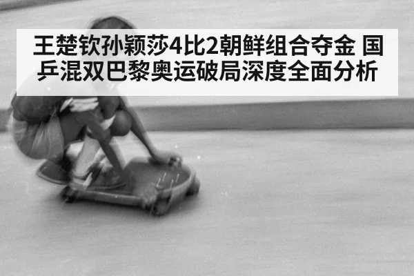 王楚钦孙颖莎4比2朝鲜组合夺金 国乒混双巴黎奥运破局深度全面分析